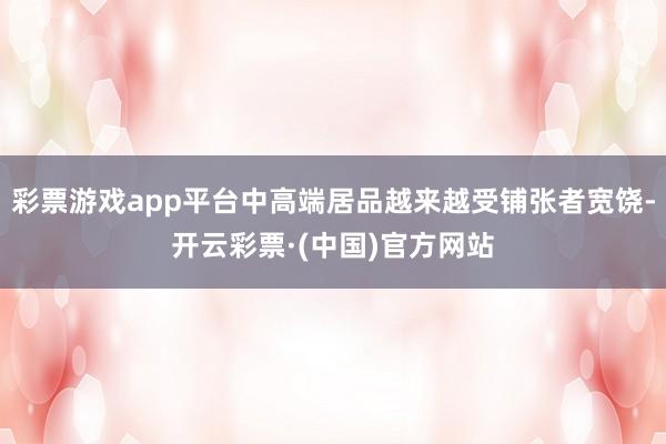 彩票游戏app平台中高端居品越来越受铺张者宽饶-开云彩票·(中国)官方网站