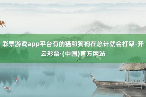 彩票游戏app平台有的猫和狗狗在总计就会打架-开云彩票·(中国)官方网站