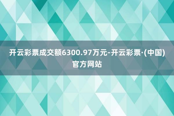 开云彩票成交额6300.97万元-开云彩票·(中国)官方网站