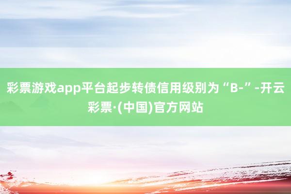 彩票游戏app平台起步转债信用级别为“B-”-开云彩票·(中国)官方网站