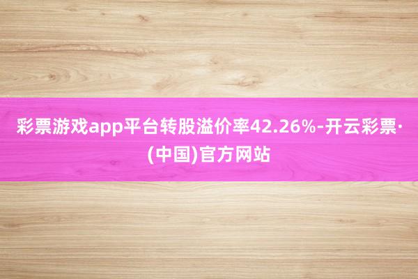 彩票游戏app平台转股溢价率42.26%-开云彩票·(中国)官方网站