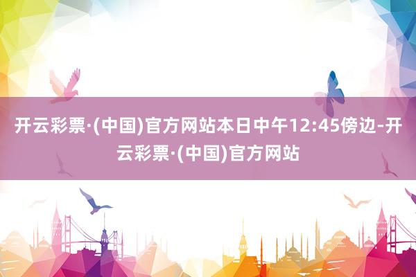 开云彩票·(中国)官方网站本日中午12:45傍边-开云彩票·(中国)官方网站