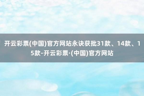 开云彩票(中国)官方网站永诀获批31款、14款、15款-开云彩票·(中国)官方网站