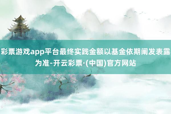 彩票游戏app平台最终实践金额以基金依期阐发表露为准-开云彩票·(中国)官方网站