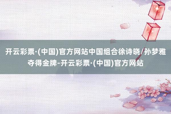 开云彩票·(中国)官方网站中国组合徐诗晓/孙梦雅夺得金牌-开云彩票·(中国)官方网站