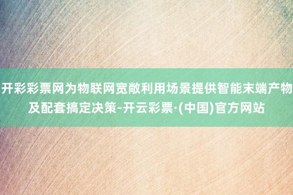 开彩彩票网为物联网宽敞利用场景提供智能末端产物及配套搞定决策-开云彩票·(中国)官方网站