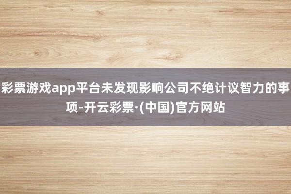 彩票游戏app平台未发现影响公司不绝计议智力的事项-开云彩票·(中国)官方网站