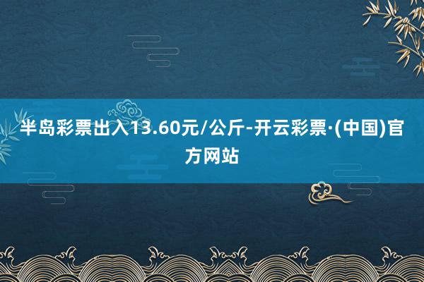 半岛彩票出入13.60元/公斤-开云彩票·(中国)官方网站