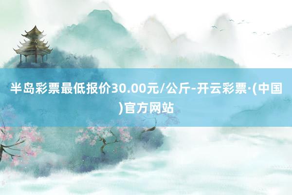 半岛彩票最低报价30.00元/公斤-开云彩票·(中国)官方网站