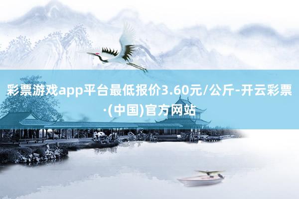 彩票游戏app平台最低报价3.60元/公斤-开云彩票·(中国)官方网站