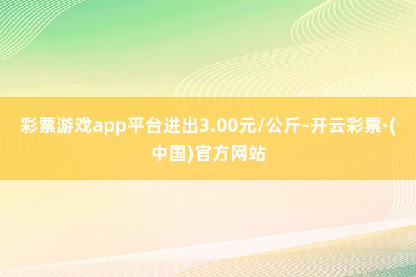 彩票游戏app平台进出3.00元/公斤-开云彩票·(中国)官方网站