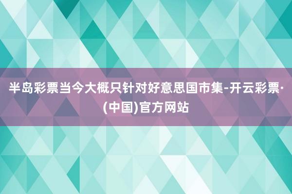 半岛彩票当今大概只针对好意思国市集-开云彩票·(中国)官方网站