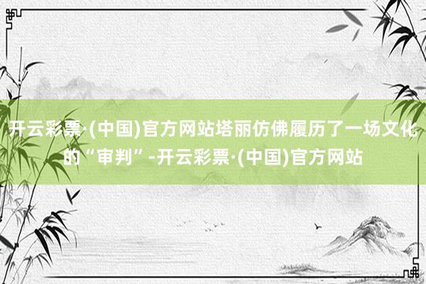 开云彩票·(中国)官方网站塔丽仿佛履历了一场文化的“审判”-开云彩票·(中国)官方网站