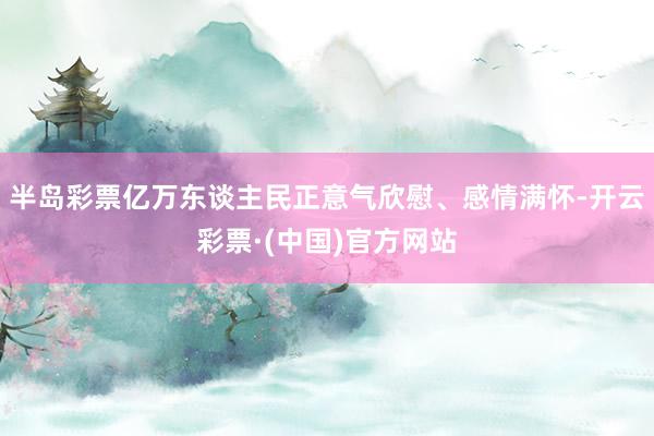 半岛彩票亿万东谈主民正意气欣慰、感情满怀-开云彩票·(中国)官方网站