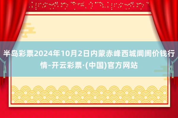 半岛彩票2024年10月2日内蒙赤峰西城阛阓价钱行情-开云彩票·(中国)官方网站