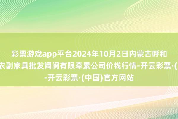 彩票游戏app平台2024年10月2日内蒙古呼和浩特市东瓦窑农副家具批发阛阓有限牵累公司价钱行情-开云彩票·(中国)官方网站