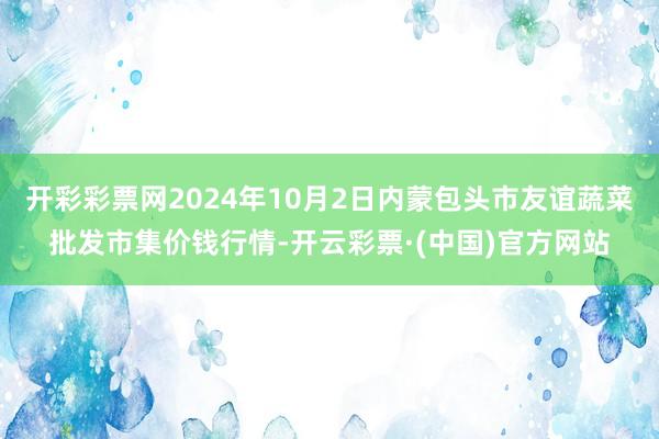 开彩彩票网2024年10月2日内蒙包头市友谊蔬菜批发市集价钱行情-开云彩票·(中国)官方网站