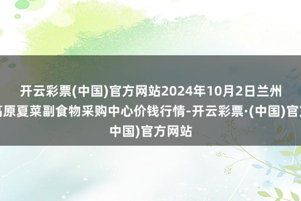 开云彩票(中国)官方网站2024年10月2日兰州外洋高原夏菜副食物采购中心价钱行情-开云彩票·(中国)官方网站