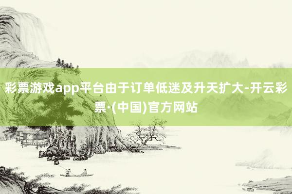 彩票游戏app平台由于订单低迷及升天扩大-开云彩票·(中国)官方网站