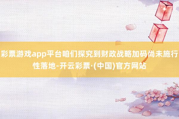 彩票游戏app平台咱们探究到财政战略加码尚未施行性落地-开云彩票·(中国)官方网站