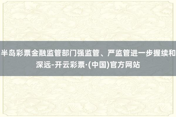 半岛彩票金融监管部门强监管、严监管进一步握续和深远-开云彩票·(中国)官方网站