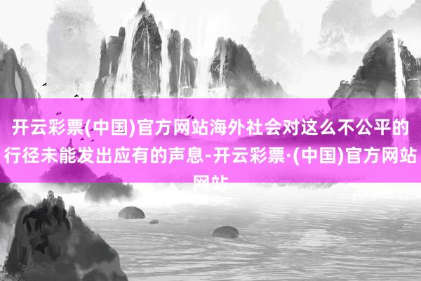 开云彩票(中国)官方网站海外社会对这么不公平的行径未能发出应有的声息-开云彩票·(中国)官方网站