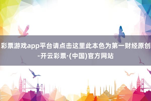 彩票游戏app平台请点击这里此本色为第一财经原创-开云彩票·(中国)官方网站