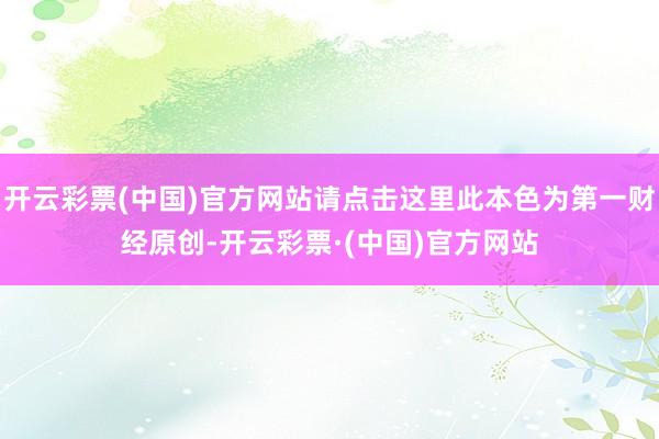 开云彩票(中国)官方网站请点击这里此本色为第一财经原创-开云彩票·(中国)官方网站