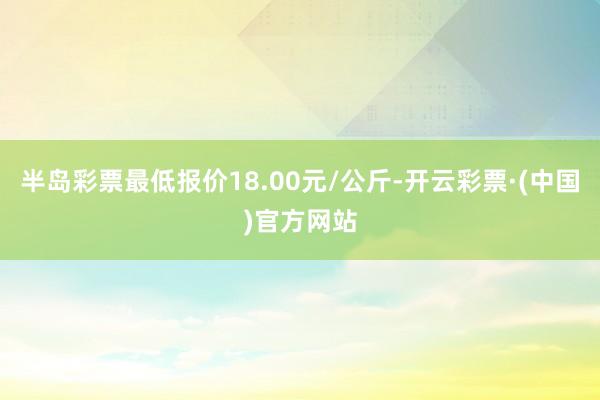 半岛彩票最低报价18.00元/公斤-开云彩票·(中国)官方网站