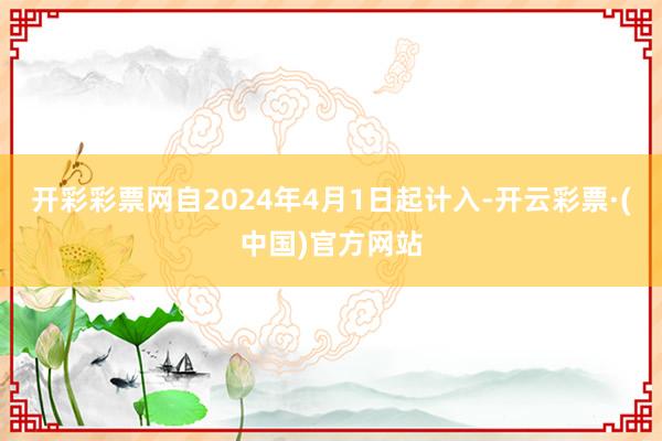 开彩彩票网自2024年4月1日起计入-开云彩票·(中国)官方网站