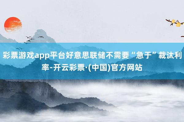 彩票游戏app平台好意思联储不需要“急于”裁汰利率-开云彩票·(中国)官方网站