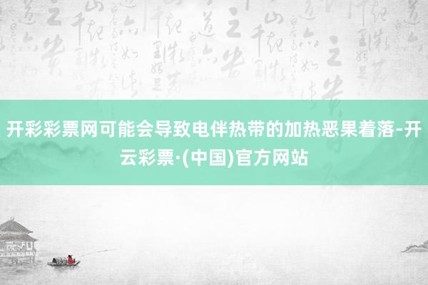 开彩彩票网可能会导致电伴热带的加热恶果着落-开云彩票·(中国)官方网站