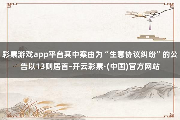 彩票游戏app平台其中案由为“生意协议纠纷”的公告以13则居首-开云彩票·(中国)官方网站