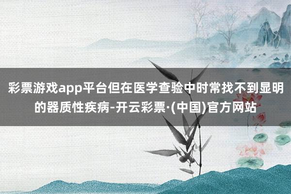 彩票游戏app平台但在医学查验中时常找不到显明的器质性疾病-开云彩票·(中国)官方网站