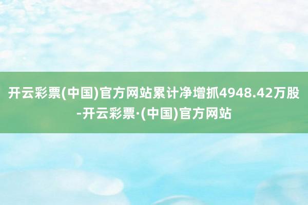 开云彩票(中国)官方网站累计净增抓4948.42万股-开云彩票·(中国)官方网站