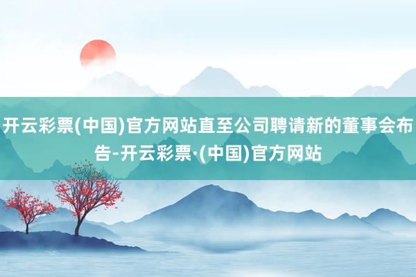 开云彩票(中国)官方网站直至公司聘请新的董事会布告-开云彩票·(中国)官方网站