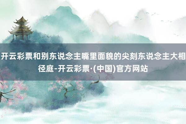 开云彩票和别东说念主嘴里面貌的尖刻东说念主大相径庭-开云彩票·(中国)官方网站