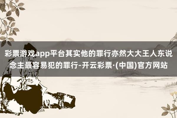 彩票游戏app平台其实他的罪行亦然大大王人东说念主最容易犯的罪行-开云彩票·(中国)官方网站