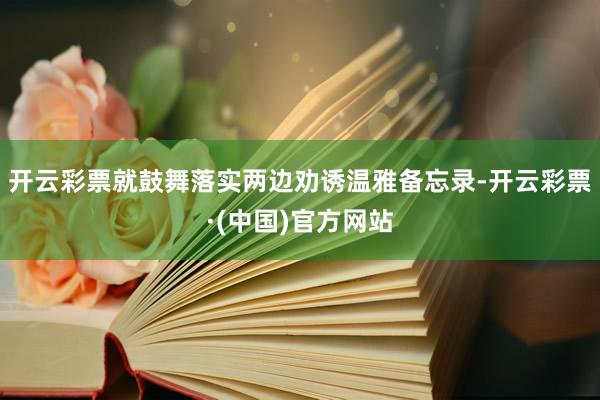 开云彩票就鼓舞落实两边劝诱温雅备忘录-开云彩票·(中国)官方网站