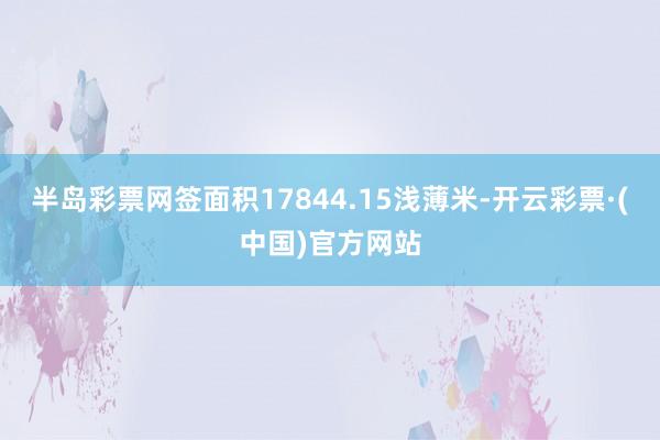 半岛彩票网签面积17844.15浅薄米-开云彩票·(中国)官方网站