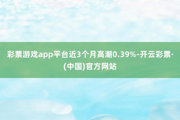 彩票游戏app平台近3个月高潮0.39%-开云彩票·(中国)官方网站