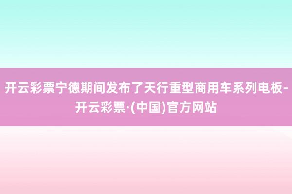 开云彩票宁德期间发布了天行重型商用车系列电板-开云彩票·(中国)官方网站