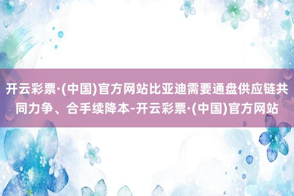 开云彩票·(中国)官方网站比亚迪需要通盘供应链共同力争、合手续降本-开云彩票·(中国)官方网站