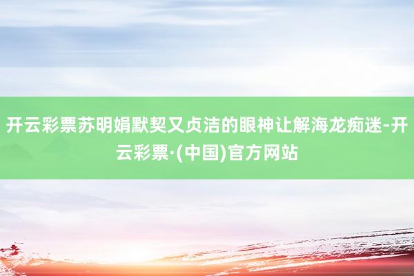 开云彩票苏明娟默契又贞洁的眼神让解海龙痴迷-开云彩票·(中国)官方网站