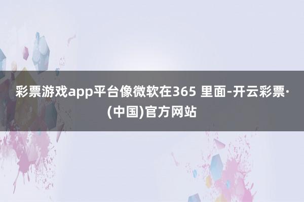 彩票游戏app平台　　像微软在365 里面-开云彩票·(中国)官方网站