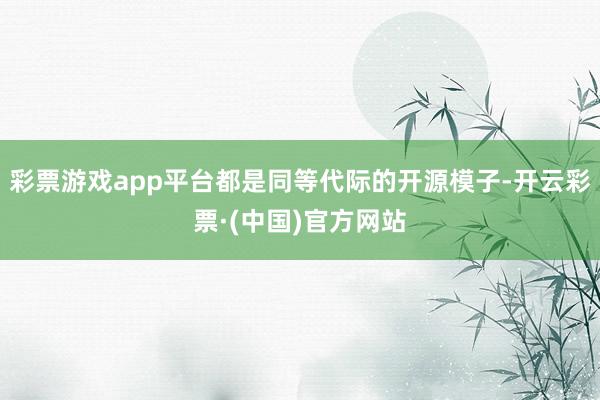 彩票游戏app平台都是同等代际的开源模子-开云彩票·(中国)官方网站