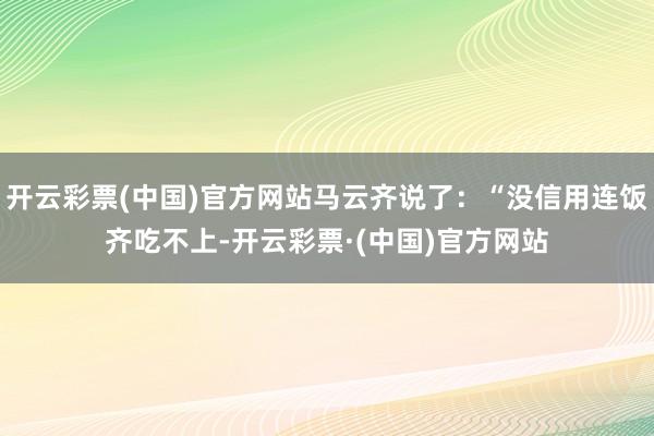 开云彩票(中国)官方网站马云齐说了：“没信用连饭齐吃不上-开云彩票·(中国)官方网站