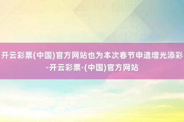 开云彩票(中国)官方网站也为本次春节申遗增光添彩-开云彩票·(中国)官方网站