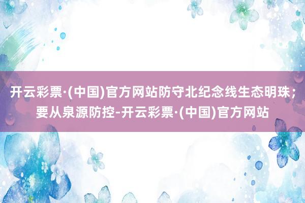 开云彩票·(中国)官方网站防守北纪念线生态明珠；要从泉源防控-开云彩票·(中国)官方网站