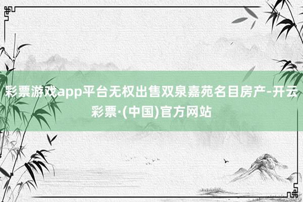 彩票游戏app平台无权出售双泉嘉苑名目房产-开云彩票·(中国)官方网站